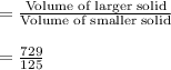 =\frac{\text{Volume of larger solid}}{\text{Volume of smaller solid}}\\\\=\frac{729}{125}