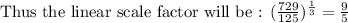 \text{Thus the linear scale factor will be : }(\frac{729}{125})^{\frac{1}{3}}= \frac{9}{5}