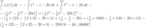 \int\limits^{10}_1 |v(t)| \, dt = -\int\limits^5_1t^2-t-20\,dt +\int\limits^{10}_5t^2-t-20\, dt =\\-(\frac13 t^3 -\frac12 t^2-20t)\limits^5_1 +(\frac13 t^3 -\frac12 t^2-20t)\limits^{10}_5 =\\ -(\frac13*125-\frac1/2*25-20*5)+(\frac13-\frac12-20)+(\frac13*1000-\frac12*100-20*10)-(\frac13*125-\frac1/2*25-20*5) = 289/6 = 48,166667