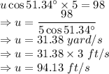 u\cos 51.34^\circ\times  5 = 98\\\Rightarrow u = \dfrac{98}{5\cos 51.34^\circ}\\\Rightarrow u =31.38\ yard/s\\\Rightarrow u =31.38\times 3\ ft/s\\\Rightarrow u =94.13\ ft/s