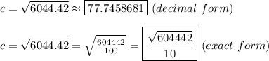 c=\sqrt{6044.42}\approx\boxed{77.7458681}\ (decimal\ form)\\\\c=\sqrt{6044.42}=\sqrt{\frac{604442}{100}}=\boxed{\frac{\sqrt{604442}}{10}}\ (exact\ form)