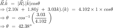 \vec{R}.\hat{k}\ =\ |\vec{R}|.|\hat{k}|cos\theta\\\Rightarrow (2.10i\ +\ 1.80j\ +\ 3.03k).(k)\ =\ 4.102\times 1\times cos\theta\\\Rightarrow \theta\ =\ cos^{-1}\left ( \dfrac{3.03}{4.102}\ \right )\\\Rightarrow \theta\ =\ 42.38^o