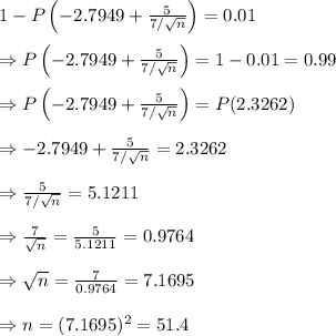 1 - P\left(-2.7949+ \frac{5}{7/\sqrt{n}} \right)=0.01 \\  \\ \Rightarrow P\left(-2.7949+ \frac{5}{7/\sqrt{n}} \right)=1-0.01=0.99 \\  \\ \Rightarrow P\left(-2.7949+ \frac{5}{7/\sqrt{n}} \right)=P(2.3262) \\  \\ \Rightarrow -2.7949+ \frac{5}{7/\sqrt{n}}=2.3262 \\  \\ \Rightarrow \frac{5}{7/\sqrt{n}}=5.1211 \\  \\ \Rightarrow  \frac{7}{\sqrt{n}} = \frac{5}{5.1211} =0.9764 \\  \\ \Rightarrow \sqrt{n}= \frac{7}{0.9764} =7.1695 \\  \\ \Rightarrow n=(7.1695)^2=51.4