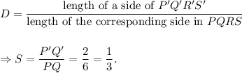 D=\dfrac{\textup{length of a side of }P'Q'R'S'}{\textup{length of the corresponding side in }PQRS}\\\\\\\Rightarrow S=\dfrac{P'Q'}{PQ}=\dfrac{2}{6}=\dfrac{1}{3}.