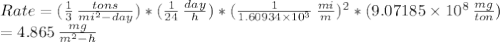 Rate=( \frac{1}{3}\, \frac{tons}{mi^{2}-day} )*( \frac{1}{24} \, \frac{day}{h} )*( \frac{1}{1.60934\times10^{3}}\, \frac{mi}{m} )^{2}*(9.07185\times10^{8}\, \frac{mg}{ton})\\= 4.865\, \frac{mg}{m^{2}-h}