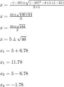 x=\frac{-(-10)\pm\sqrt{(-10)^2-4 \times 1 \times (-21)}}{2 \times 1}\\\\x=\frac{10 \pm \sqrt{100+84}}{2}\\\\x=\frac{10 \pm \sqrt{184}}{2}\\\\x=5 \pm \sqrt{46}\\\\x_{1}=5+6.78\\\\x_{1}=11.78\\\\x_{2}=5-6.78\\\\x_{2}=-1.78