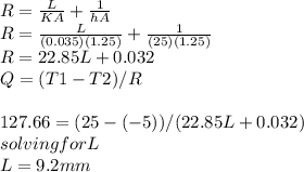 R=\frac{L}{KA} +\frac{1}{hA} \\R=\frac{L}{(0.035)(1.25)} +\frac{1}{(25)(1.25)}\\ R=22.85L+0.032\\Q=(T1-T2)/R\\\\127.66=(25-(-5))/(22.85L+0.032)\\solving for L\\L=9.2mm