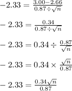 -2.33=\frac{3.00-2.66}{0.87\div \sqrt{n}}\\\\-2.33 = \frac{0.34}{0.87\div \sqrt{n}}\\\\-2.33 = 0.34 \div \frac{0.87}{\sqrt{n}}\\\\-2.33 = 0.34 \times \frac{\sqrt{n}}{0.87}\\\\-2.33 = \frac{0.34\sqrt{n}}{0.87}