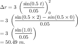 \Delta r=3\ \left (\dfrac{\sin(0.5\ t)}{0.05} \right )\limits^2_0\\=3\ \left (\dfrac{\sin(0.5\times 2)-sin(0.5\times 0)}{0.05} \right )\\=3\ \left (\dfrac{\sin(1.0)}{0.05} \right )\\=50.49\ m.