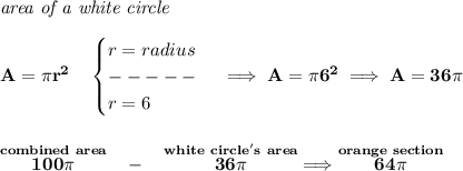 \bf \textit{area of a white circle}\\\\&#10;A=\pi r^2\quad &#10;\begin{cases}&#10;r=radius\\&#10;-----\\&#10;r=6&#10;\end{cases}\implies A=\pi 6^2\implies A=36\pi &#10;\\\\\\&#10;\stackrel{combined~area}{100\pi }~~-~~\stackrel{white~circle's~area}{36\pi }\implies \stackrel{orange~section}{64\pi }