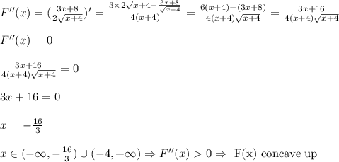 F''(x)=(\frac{3x+8}{2 \sqrt{x+4} })'= \frac{3\times2\sqrt{x+4}- \frac{3x+8}{ \sqrt{x+4} } }{4(x+4)} = \frac{6(x+4)-(3x+8)}{4(x+4)\sqrt{x+4}} =&#10; \frac{3x+16}{4(x+4)\sqrt{x+4}} &#10;\\&#10;\\F''(x)=0&#10;\\&#10;\\ \frac{3x+16}{4(x+4)\sqrt{x+4}} =0&#10;\\&#10;\\3x+16=0&#10;\\&#10;\\x=- \frac{16}{3} &#10;\\&#10;\\x\in(-\infty,- \frac{16}{3})\cup(-4,+\infty)\Rightarrow F''(x)  0\Rightarrow \text{ F(x) concave up}