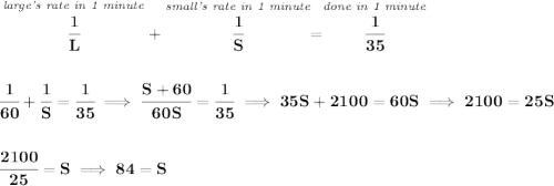 \bf \stackrel{\textit{large's rate in 1 minute}}{\cfrac{1}{L}}+\stackrel{\textit{small's rate in 1 minute}}{\cfrac{1}{S}}=\stackrel{\textit{done in 1 minute}}{\cfrac{1}{35}} \\\\\\ \cfrac{1}{60}+\cfrac{1}{S}=\cfrac{1}{35}\implies \cfrac{S+60}{60S}=\cfrac{1}{35}\implies 35S+2100=60S\implies 2100=25S \\\\\\ \cfrac{2100}{25}=S\implies 84=S