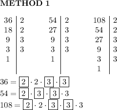 \bold{METHOD\ 1}\\\\\begin{array}{c|cccc|cccc|c}36&2&&&54&2&&&108&2\\18&2&&&27&3&&&54&2\\9&3&&&9&3&&&27&3\\3&3&&&3&3&&&9&3\\1&&&&1&&&&3&3\\&&&&&&&&1\end{array}\\\\36=\boxed{2}\cdot2\cdot\boxed{3}\cdot\boxed{3}\\54=\boxed{2}\cdot\boxed{3}\cdot\boxed{3}\cdot3\\108=\boxed{2}\cdot2\cdot\boxed{3}\cdot\boxed{3}\cdot3