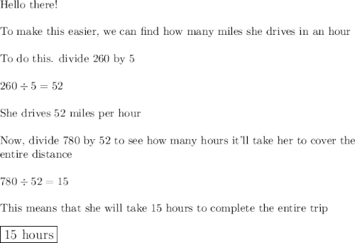 \text{Hello there!}\\\\\text{To make this easier, we can find how many miles she drives in an hour}\\\\\text{To do this. divide 260 by 5}\\\\260\div5=52\\\\\text{She drives 52 miles per hour}\\\\\text{Now, divide 780 by 52 to see how many hours it'll take her to cover the}\\\text{entire distance}\\\\780\div52=15\\\\\text{This means that she will take 15 hours to complete the entire trip}\\\\\large\boxed{\text{15 hours}}