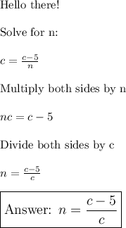 \text{Hello there!}\\\\\text{Solve for n:}\\\\c=\frac{c-5}{n}\\\\\text{Multiply both sides by n}\\\\nc=c-5\\\\\text{Divide both sides by c}\\\\n=\frac{c-5}{c}\\\\\large\boxed{\text{ }n=\frac{c-5}{c}}