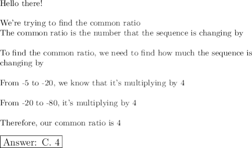 \text{Hello there!}\\\\\text{We're trying to find the common ratio}\\\text{The common ratio is the number that the sequence is changing by}\\\\\text{To find the common ratio, we need to find how much the sequence is}\\\text{changing by}\\\\\text{From -5 to -20, we know that it's multiplying by 4}\\\\\text{From -20 to -80, it's multiplying by 4}\\\\\text{Therefore, our common ratio is 4}\\\\\large\boxed{\text{ C.\,\,4}}