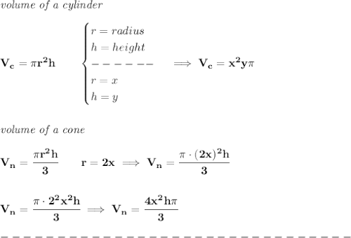 \bf \textit{volume of a cylinder}\\\\&#10;V_c=\pi r^2h\qquad &#10;\begin{cases}&#10;r=radius\\&#10;h=height\\&#10;------\\&#10;r=x\\&#10;h=y&#10;\end{cases}\implies V_c=x^2y\pi &#10;\\\\\\&#10;\textit{volume of a cone}\\\\&#10;V_n=\cfrac{\pi r^2h}{3}\qquad r=2x\implies V_n=\cfrac{\pi \cdot (2x)^2h}{3}&#10;\\\\\\&#10;V_n=\cfrac{\pi \cdot 2^2x^2h}{3}\implies V_n=\cfrac{4x^2h\pi }{3}\\\\&#10;-------------------------------\\\\