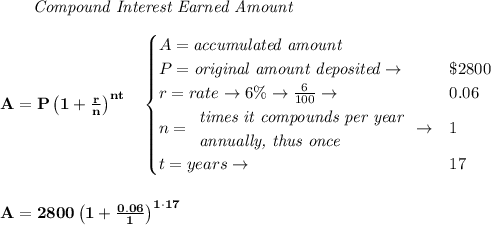 \bf \qquad \textit{Compound Interest Earned Amount}&#10;\\\\&#10;A=P\left(1+\frac{r}{n}\right)^{nt}&#10;\quad &#10;\begin{cases}&#10;A=\textit{accumulated amount}\\&#10;P=\textit{original amount deposited}\to &\$2800\\&#10;r=rate\to 6\%\to \frac{6}{100}\to &0.06\\&#10;n=&#10;\begin{array}{llll}&#10;\textit{times it compounds per year}\\&#10;\textit{annually, thus once}&#10;\end{array}\to &1\\&#10;&#10;t=years\to &17&#10;\end{cases}&#10;\\\\\\&#10;A=2800\left(1+\frac{0.06}{1}\right)^{1\cdot  17}