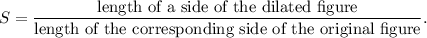 S=\dfrac{\textup{length of a side of the dilated figure}}{\textup{length of the corresponding side of the original figure}}.