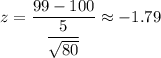 z=\dfrac{99-100}{\dfrac{5}{\sqrt{80}}}\approx-1.79