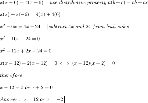 x(x-6)=4(x+6)\ \ \ |use\ distributive\ property\ a(b+c)=ab+ac\\\\x(x)+x(-6)=4(x)+4(6)\\\\x^2-6x=4x+24\ \ \ \ |subtract\ 4x\ and\ 24\ from\ both\ sides\\\\x^2-10x-24=0\\\\x^2-12x+2x-24=0\\\\x(x-12)+2(x-12)=0\iff(x-12)(x+2)=0\\\\therefore\\\\x-12=0\ or\ x+2=0\\\\\boxed{x=12\ or\ x=-2}