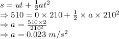 s=ut+\frac{1}{2}at^2\\\Rightarrow 510=0\times 210+\frac{1}{2}\times a\times 210^2\\\Rightarrow a=\frac{510\times 2}{210^2}\\\Rightarrow a=0.023\ m/s^2