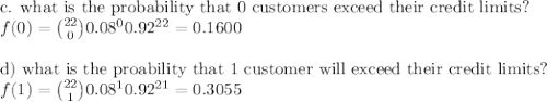 $$c. what is the probability that 0 customers exceed their credit limits?\\$f(0)=\binom{22}{0}0.08^00.92^{22}=0.1600$\\\\d) what is the proability that 1 customer will exceed their credit limits?\\$f(1)=\binom{22}{1}0.08^10.92^{21}=0.3055$\\\\