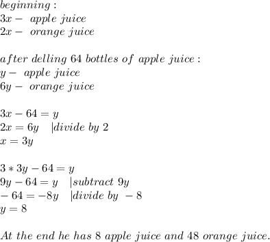 beginning:\\&#10;3x-\ apple\ juice\\2x-\ orange\ juice\\\\&#10;after\ delling\ 64\ bottles\ of\ apple\ juice:\\&#10;y-\ apple\ juice\\&#10;6y-\ orange\ juice\\\\&#10;3x-64=y\\&#10;2x=6y\ \ \ | divide\ by\ 2\\&#10;x=3y\\\\&#10;3*3y-64=y\\&#10;9y-64=y\ \ \ | subtract\ 9y\\&#10;-64=-8y\ \ \ | divide\ by\ -8\\&#10;y=8\\\\&#10;At\ the\ end\ he\ has\ 8\ apple\ juice\ and\ 48\ orange\ juice.&#10;&#10;