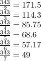 \frac {343} {2} = 171.5\\\frac {343} {3} = 114.3\\\frac {343} {4} = 85.75\\\frac {343} {5} = 68.6\\\frac {343} {6} = 57.17\\\frac {343} {7} = 49\\