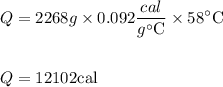 $\begin{aligned} Q &=2268 g \times 0.092 \frac{c a l}{g^{\circ} \mathrm{C}} \times 58^{\circ} \mathrm{C} \\\\ Q &=12102 \mathrm{cal} \end{aligned}$