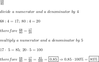 \frac{68}{80}\\\\divide\ a\ numerator\ and\ a\ denominator\ by\ 4\\\\68:4=17;\ 80:4=20\\\\therefore\ \frac{68}{80}=\frac{17}{20}\\\\multiply\ a\ numerator\ and\ a\ denominator\ by\ 5\\\\17\cdot\ 5=85;\ 20\cdot5=100\\\\therefore\ \frac{68}{80}=\frac{17}{20}=\frac{85}{100}=\boxed{0.85}\Rightarrow0.85\cdot100\%=\boxed{85\%}