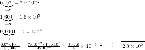 0\underbrace{.07}_{\to2}=7\times10^{-2}\\\\1\underbrace{600}_{\leftarrow3}=1.6\times10^3\\\\0\underbrace{.0004}_{\to4}=4\times10^{-4}\\\\\frac{0.07\times1600}{0.0004}=\frac{7\times10^{-2}\times1.6\times10^3}{4\times10^{-4}}=\frac{7\times1.6}{4}\times10^{-2+3-(-4)}=\boxed{2.8\times10^5}