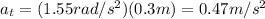 a_t = (1.55 rad/s^2)(0.3 m)=0.47 m/s^2