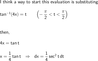 \large\begin{array}{l} \textsf{I think a way to start this evaluation is substituting}\\\\ \mathsf{tan^{-1}(4x)=t\qquad\left(-\,\dfrac{\pi}{2}<t<\dfrac{\pi}{2}\right)}\\\\\\ \textsf{then,}\\\\ \mathsf{4x=\mathsf{tan\,}t}\\\\ \mathsf{x=\dfrac{1}{4}\,\mathsf{tan\,}t~~\Rightarrow~~dx=\dfrac{1}{4}\,sec^2\,t\,dt} \end{array}