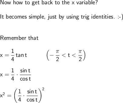 \large\begin{array}{l} \textsf{Now how to get back to the x variable?}\\\\ \textsf{It becomes simple, just by using trig identities. :-)}\\\\\\ \textsf{Remember that}\\\\ \mathsf{x=\dfrac{1}{4}\,tan\,t\qquad\quad\left(-\,\dfrac{\pi}{2}<t<\dfrac{\pi}{2}\right)}\\\\ \mathsf{x=\dfrac{1}{4}\cdot \dfrac{sin\,t}{cos\,t}}\\\\ \mathsf{x^2=\left(\dfrac{1}{4}\cdot \dfrac{sin\,t}{cos\,t}\right)^{\!2}} \end{array}