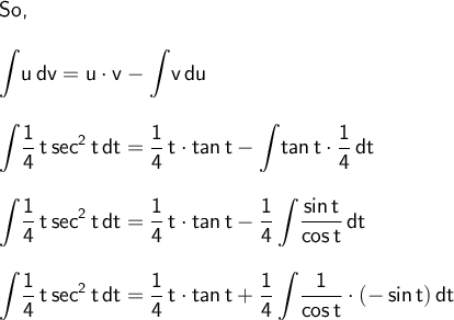\large\begin{array}{l} \textsf{So,}\\\\ \mathsf{\displaystyle\int\!u\,dv=u\cdot v-\int\!v\,du}\\\\ \mathsf{\displaystyle\int\!\dfrac{1}{4}\,t\,sec^2\,t\,dt=\frac{1}{4}\,t\cdot tan\,t-\int\!tan\,t\cdot \frac{1}{4}\,dt}\\\\ \mathsf{\displaystyle\int\!\dfrac{1}{4}\,t\,sec^2\,t\,dt=\frac{1}{4}\,t\cdot tan\,t-\frac{1}{4}\int\!\frac{sin\,t}{cos\,t}\,dt}\\\\ \mathsf{\displaystyle\int\!\dfrac{1}{4}\,t\,sec^2\,t\,dt=\frac{1}{4}\,t\cdot tan\,t+\frac{1}{4}\int\!\frac{1}{cos\,t}\cdot (-\,sin\,t)\,dt} \end{array}