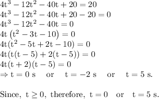\rm 4t^3-12t^2-40t+20=20\\4t^3-12t^2-40t+20-20=0\\4t^3-12t^2-40t=0\\4t\left ( t^2-3t-10\right )=0\\4t(t^2-5t+2t-10)=0\\4t(t(t-5)+2(t-5))=0\\4t(t+2)(t-5)=0\\\Rightarrow t=0\ s\ \ \ \ or\ \ \ \ t=-2\ s \ \ \ \ or\ \ \ \ t=5\ s.\\\\Since,\ t\geq 0, \ therefore,\ t=0\s \ \ \ or \ \ \ t=5\ s.