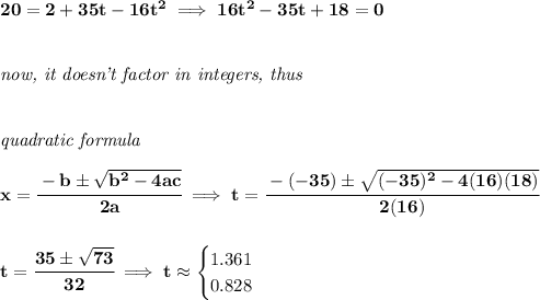 \bf 20=2+35t-16t^2\implies 16t^2-35t+18=0&#10;\\\\\\&#10;\textit{now, it doesn't factor in integers, thus}&#10;\\\\\\&#10; \textit{quadratic formula}\\\\&#10;x= \cfrac{ - {{ b}} \pm \sqrt { {{ b}}^2 -4{{ a}}{{ c}}}}{2{{ a}}}\implies t=\cfrac{-(-35)\pm\sqrt{(-35)^2-4(16)(18)}}{2(16)}&#10;\\\\\\&#10;t=\cfrac{35\pm\sqrt{73}}{32}\implies t\approx&#10;\begin{cases}&#10;1.361\\&#10;0.828&#10;\end{cases}