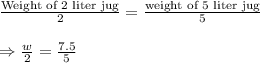 \frac{\text{Weight of 2 liter jug}}{\text{2}}=\frac{\text{weight of 5 liter jug}}{5}\\\\\Rightarrow\frac{w}{2}=\frac{7.5}{5}