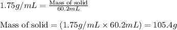 1.75g/mL=\frac{\text{Mass of solid}}{60.2mL}\\\\\text{Mass of solid}=(1.75g/mL\times 60.2mL)=105.4g