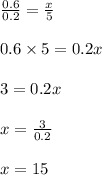 \frac{0.6}{0.2}=\frac{x}{5}\\\\0.6\times 5=0.2x\\\\3=0.2x\\\\x=\frac{3}{0.2}\\\\x=15