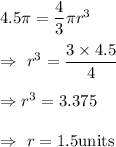 4.5\pi=\dfrac{4}{3}\pi r^3\\\\\Rightarrow\ r^3=\dfrac{3\times4.5}{4}\\\\\Rightarrow r^3=3.375\\\\\Rightarrow\ r=1.5\text{units}