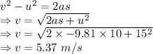 v^2-u^2=2as\\\Rightarrow v=\sqrt{2as+u^2}\\\Rightarrow v=\sqrt{2\times -9.81\times 10+15^2}\\\Rightarrow v=5.37\ m/s