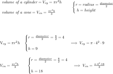 \bf \begin{array}{llll}&#10;\textit{volume of a cylinder}=V_{cy}=\pi r^2 h&#10;\\\\&#10;\textit{volume of a cone}=V_{cn}=\frac{\pi r^2 h}{3}&#10;\end{array}\qquad &#10;\begin{cases}&#10;r=radius=\frac{diameter}{2}\\\&#10;h=height&#10;\end{cases}&#10;\\\\\\  \\\\&#10;&#10;V_{cy}=\pi r^2 h\quad &#10;\begin{cases}&#10;r=\frac{diameter}{2}=\frac{8}{2}=4&#10;\\\\&#10;h=9&#10;\end{cases}\implies V_{cy}=\pi\cdot 4^2\cdot 9&#10;\\\\\\ V_{cn}=\frac{\pi r^2 h}{3}\qquad \begin{cases}&#10;r=\frac{diameter}{2}=\frac{8}{2}=4&#10;\\\\&#10;h=18&#10;\end{cases}\implies V_{cn}=\frac{\pi \cdot 4^2\cdot 18}{3}&#10;