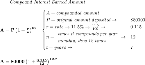 \bf \qquad \textit{Compound Interest Earned Amount}&#10;\\\\&#10;A=P\left(1+\frac{r}{n}\right)^{nt}&#10;\quad &#10;\begin{cases}&#10;A=\textit{compounded amount}\\&#10;P=\textit{original amount deposited}\to &\$80000\\&#10;r=rate\to 11.5\%\to \frac{11.5}{100}\to &0.115\\&#10;n=&#10;\begin{array}{llll}&#10;\textit{times it compounds per year}\\&#10;\textit{monthly, thus 12 times}&#10;\end{array}\to &12\\&#10;&#10;t=years\to &7&#10;\end{cases}&#10;\\\\\\&#10;A=80000\left(1+\frac{0.115}{12}\right)^{12\cdot  7}