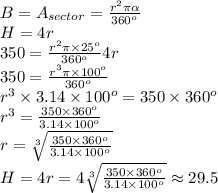 B=A_{sector}= \frac{r^2\pi\alpha}{360^o} &#10;\\H=4r&#10;\\350= \frac{r^2\pi\times 25^o}{360^o}4r&#10;\\350=  \frac{r^3\pi\times 100^o}{360^o}&#10;\\ r^3\times 3.14\times 100^o=350\times 360^o&#10;\\r^3= \frac{350\times 360^o}{3.14\times 100^o} &#10;\\r=  \sqrt[3]{\frac{350\times 360^o}{3.14\times 100^o} } &#10;\\H=4r=4 \sqrt[3]{\frac{350\times 360^o}{3.14\times 100^o} } \approx 29.5