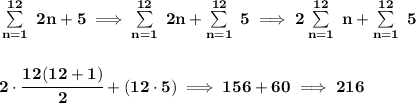 \bf \sum\limits_{n=1}^{12}\ 2n+5\implies \sum\limits_{n=1}^{12}\ 2n+\sum\limits_{n=1}^{12}\ 5\implies 2\sum\limits_{n=1}^{12}\ n+\sum\limits_{n=1}^{12}\ 5&#10;\\\\\\&#10;2\cdot \cfrac{12(12+1)}{2}+(12\cdot 5)\implies 156+60\implies 216