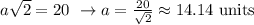 a \sqrt{2}=20 \ \to a= \frac{20}{ \sqrt{2} } \approx  14.14 \ \text{units}