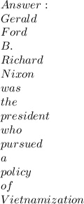 \\ Gerald\\Ford\\B.\\Richard\\Nixon\\was\\the\\president\\who\\pursued\\a\\policy\\of\\Vietnamization