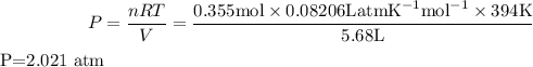 $P=\frac{n R T}{V}=\frac{0.355 \mathrm{mol} \times 0.08206 \mathrm{LatmK}^{-1} \mathrm{mol}^{-1} \times 394 \mathrm{K}}{5.68 \mathrm{L}} $$P=2.021 \mathrm{atm} $